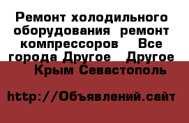 Ремонт холодильного оборудования, ремонт компрессоров. - Все города Другое » Другое   . Крым,Севастополь